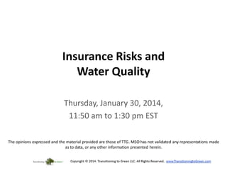 Insurance Risks and
Water Quality
Thursday, January 30, 2014,
11:50 am to 1:30 pm EST
The opinions expressed and the material provided are those of TTG. MSO has not validated any representations made
as to data, or any other information presented herein.

 