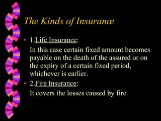The Kinds of Insurance 1. Life Insurance : In this case certain fixed amount becomes payable on the death of the assured or on the expiry of a certain fixed period, whichever is earlier. 2. Fire Insurance : It covers the losses caused by fire. 