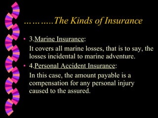 ……… ..The Kinds of Insurance 3. Marine Insurance : It covers all marine losses, that is to say, the losses incidental to marine adventure. 4. Personal Accident Insurance : In this case, the amount payable is a compensation for any personal injury caused to the assured. 