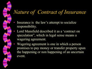 Nature of  Contract of Insurance Insurance is  the law’s attempt to socialize responsibility. Lord Mansfield described it as a ‘contract on speculation”, which in legal sense means a wagering agreement. Wagering agreement is one in which a person promises to pay money or transfer property upon the happening or non happening of an uncertain event. 