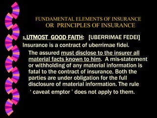 FUNDAMENTAL ELEMENTS OF INSURANCE   OR  PRINCIPLES OF INSURANCE 1 .UTMOST  GOOD FAITH :  [ UBERRIMAE FEDEI ] Insurance is a contract of uberrimae fidei. The assured  must disclose to the insurer all material facts known to him .  A mis-statement or withholding of any material information is fatal to the contract of insurance. Both the parties are under obligation for the full disclosure of material information. The rule  ‘  caveat emptor ’ does not apply to them.  