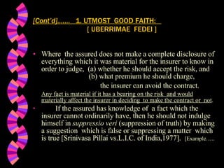 Where  the assured does not make a complete disclosure of everything which it was material for the insurer to know in order to judge,  (a) whether he should accept the risk, and    (b) what premium he should charge,  the insurer can avoid the contract. Any fact is material if it has a bearing on the risk  and would materially affect the insurer in deciding  to make the contract or  not .  If the assured has knowledge of  a fact which the insurer cannot ordinarily have, then he should not indulge himself in  suppressio veri  (suppression of truth) by making a suggestion  which is false or suppressing a matter  which is true [Srinivasa Pillai vs.L.I.C. of India,1977].  [Example….. [Cont’d]…….  1. UTMOST  GOOD FAITH:    [ UBERRIMAE  FEDEI ] 