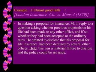 Example…1.Utmost good faith [London Insurance  Co. vs. Mansel (1879)] In making a proposal for insurance, M, in reply to a question asking whether previous proposals on his life had been made to any other office, and if so whether they had been accepted at the ordinary rates. He omitted to disclose that his proposal for life insurance  had been declined by several other offices.  Held , this was a material failure to disclose and the policy could be set aside. 