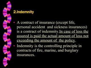2.Indemnity A contract of insurance (except life, personal accident  and sickness insurances) is a contract of indemnity. In case of loss the assured is paid the actual amount of loss not exceeding the amount of  the policy . Indemnity is the controlling principle in contracts of fire, marine, and burglary insurances. 