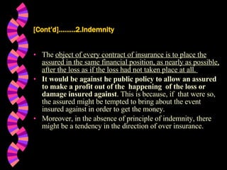 [Cont’d]………2.Indemnity The  object of every contract of insurance is to place the assured in the same financial position, as nearly as possible, after the loss as if the loss had not taken place at all.  It would be against he public policy to allow an assured to make a profit out of the  happening  of the loss or damage insured against . This is because, if  that were so, the assured might be tempted to bring about the event insured against in order to get the money. Moreover, in the absence of principle of indemnity, there might be a tendency in the direction of over insurance. 