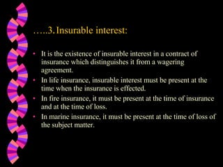 … ..3 . Insurable interest: It is the existence of insurable interest in a contract of insurance which distinguishes it from a wagering agreement. In life insurance, insurable interest must be present at the time when the insurance is effected. In fire insurance, it must be present at the time of insurance and at the time of loss. In marine insurance, it must be present at the time of loss of the subject matter. 