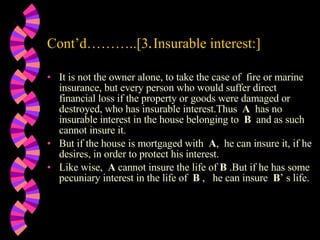 Cont’d………..[3 . Insurable interest:] It is not the owner alone, to take the case of  fire or marine insurance, but every person who would suffer direct financial loss if the property or goods were damaged or destroyed, who has insurable interest.Thus  A  has no insurable interest in the house belonging to  B   and as such cannot insure it.  But if the house is mortgaged with  A ,  he can insure it, if he desires, in order to protect his interest. Like wise,  A  cannot insure the life of  B  .But if he has some pecuniary interest in the life of  B  ,  he can insure  B ’ s life. 
