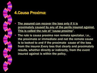 4.Causa Proxima: The assured can recover the loss only if it is proximately caused by any of the perils insured against. This is called the rule of “ causa proxima ” . The rule is causa proxima non remota spectatur, i.e., the proximate or immediate and not the remote cause is to looked to and if the proximate  cause of the loss from the insurer.Every loss that clearly and proximately results, whether directly or indirectly, from the event insured against is within the policy. 