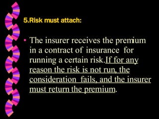 5.Risk must attach: The insurer receives the premium  in a contract of  insurance  for running a certain risk. If for any reason the risk is not run, the consideration  fails, and the insurer must return the premium . 
