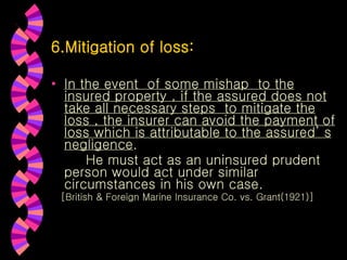 6.Mitigation of loss: In the event  of some mishap  to the insured property , if the assured does not take all necessary steps  to mitigate the loss , the insurer can avoid the payment of loss which is attributable to the assured’ s negligence . He must act as an uninsured prudent  person would act under similar circumstances in his own case. [British & Foreign Marine Insurance Co. vs. Grant(1921)] 
