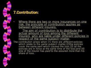 7.Contribution: Where there are two or more insurances on one risk, the principle of contribution applies as between different insurers. The aim of contribution is to distribute the actual amount of loss among the different insurers  who are liable under different policies in respect of the same subject-matter .  The contribution arises when (1) there are  different  policies which relate to the  same subject-matter ,(2)the policies cover the same peril which caused the loss,(3) all the policies are in force at the same time of the loss;and (4) one of the insurer has  paid  to the assured  more  than his share of loss. 