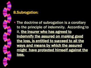 8.Subrogation: The doctrine of subrogation is a corollary to the principle of indemnity.  According to it,  the insurer who has agreed to indemnify the assured on making good the loss, is entitled to succeed to all the ways and means by which the assured might  have protected himself against the loss. 