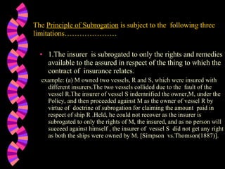 The  Principle of Subrogation  is subject to the  following three limitations………………… 1.The insurer  is subrogated to only the rights and remedies available to the assured in respect of the thing to which the contract of  insurance relates.   example: (a) M owned two vessels, R and S, which were insured with different insurers.The two vessels collided due to the  fault of the vessel R.The insurer of vessel S indemnified the owner,M, under the Policy, and then proceeded against M as the owner of vessel R by virtue of  doctrine of subrogation for claiming the amount  paid in respect of ship R .Held, he could not recover as the insurer is subrogated to only the rights of M, the insured, and as no person will succeed against himself , the insurer of  vessel S  did not get any right as both the ships were owned by M. [Simpson  vs.Thomson(1887)]. 