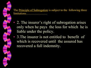 The  Principle of Subrogation  is subject to the  following three limitations………………… 2. The insurer’s right of subrogation arises only when he pays  the loss for which  he is liable under the policy. 3.The insurer is not entitled to  benefit  of which is recovered until  the assured has recovered a full indemnity.  