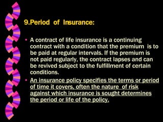 9.Period  of  Insurance: A contract of life insurance is a continuing contract with a condition that the premium  is to be paid at regular intervals. If the premium is not paid regularly, the contract lapses and can be revived subject to the fulfillment of certain conditions. An insurance policy specifies the terms or period of time it covers, often the nature  of risk against which insurance is sought determines the period or life of the policy. 
