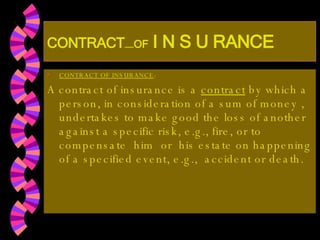 CONTRACT …… OF   I N S U RANCE CONTRACT OF INSURANCE : A contract of insurance is a  contract  by which a person, in consideration of a sum of money , undertakes to make good the loss of another against a specific risk, e.g., fire, or to compensate  him  or  his estate on happening of a specified event, e.g.,  accident or death. 