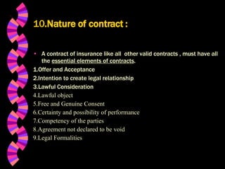 10 .Nature of contract   : A contract of insurance like all  other valid contracts , must have all the  essential elements of contracts . 1.Offer and Acceptance 2.Intention to create legal relationship 3.Lawful Consideration 4.Lawful object 5.Free and Genuine Consent 6.Certainty and possibility of performance 7.Competency of the parties 8.Agreement not declared to be void 9.Legal Formalities 