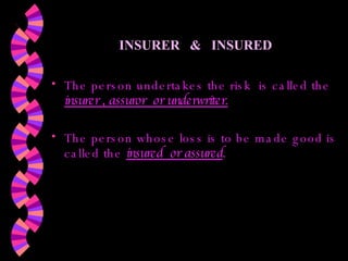 INSURER  &  INSURED The person undertakes the risk  is called the  insurer , assuror  or underwriter.   The person whose loss is to be made good is called the   insured  or assured . 