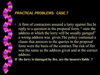PRACTICAL PROBLEMS:  CASE.7 A firm of contractors assured a lorry against fire.In reply to a question in the proposal form, “ state the address at which the lorry will be usually garaged” a wrong address was  given.The policy contained a clause that answers to the queries in the proposal form were the basis of the contract.The risk of fire was the same as the address given and at the correct address.  If  the lorry is damaged by fire, are the insurers liable  ? 