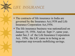 LIFE  INSURANCE The contracts of life insurance in India are governed by the Insurance Act,1938 and Life Insurance Corporation Act,1956. The life insurance business was nationalized on January 19, 1956. And on  Sept 1 st , same year, under Sec.3  of  the Life Insurance Corporation Act,  1956,  the LIC came in to being as an important step towards mobilizing savings. 