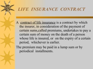 LIFE  INSURANCE  CONTRACT A  contract of life insurance  is a contract by which the insurer, in consideration of the payment of certain sums,called premiums, undertakes to pay a certain sum of money on the death of a person whose life is insured, or  on the expiry of a certain period,  whichever is earlier.  The premium may be paid in a lump sum or by periodical  installments. 