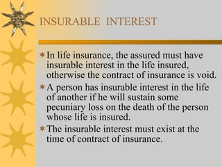 INSURABLE  INTEREST In life insurance, the assured must have insurable interest in the life insured, otherwise the contract of insurance is void. A person has insurable interest in the life of another if he will sustain some pecuniary loss on the death of the person whose life is insured. The insurable interest must exist at the time of contract of insurance . 
