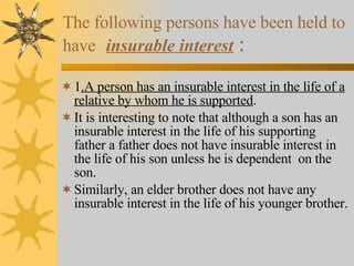 The following persons have been held to have   insurable interest   : 1 .A person has an insurable interest in the life of a relative by whom he is supported . It is interesting to note that although a son has an insurable interest in the life of his supporting father a father does not have insurable interest in the life of his son unless he is dependent  on the son. Similarly, an elder brother does not have any insurable interest in the life of his younger brother. 