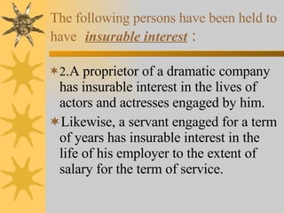 The following persons have been held to have   insurable interest   : 2 .A proprietor of a dramatic company has insurable interest in the lives of actors and actresses engaged by him. Likewise, a servant engaged for a term of years has insurable interest in the life of his employer to the extent of salary for the term of service. 