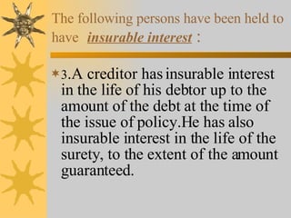 The following persons have been held to have   insurable interest   : 3 .A creditor has insurable interest in the life of his debtor up to the amount of the debt at the time of the issue of policy.He has also insurable interest in the life of the surety, to the extent of the amount guaranteed. 