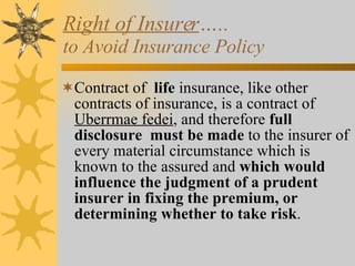 Right of Insurer …..  to Avoid Insurance Policy Contract of  life  insurance, like other contracts of insurance, is a contract of  Uberrmae fedei , and therefore  full disclosure   must be made  to the insurer of every material circumstance which is known to the assured and  which would influence the judgment of a prudent insurer in fixing the premium, or determining whether to take risk . 