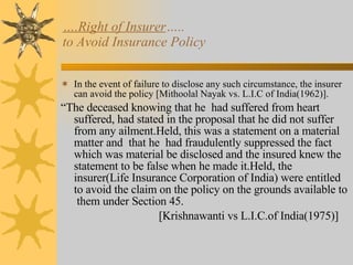 … .Right of Insurer …..  to Avoid Insurance Policy In the event of failure to disclose any such circumstance, the insurer can avoid the policy [Mithoolal Nayak vs. L.I.C of India(1962)]. “ The deceased knowing that he  had suffered from heart suffered, had stated in the proposal that he did not suffer from any ailment.Held, this was a statement on a material matter and  that he  had fraudulently suppressed the fact which was material be disclosed and the insured knew the statement to be false when he made it.Held, the insurer(Life Insurance Corporation of India) were entitled to avoid the claim on the policy on the grounds available to  them under Section 45. [Krishnawanti vs L.I.C.of India(1975)] 
