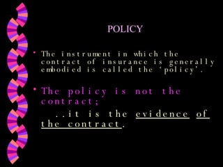 POLICY The instrument in which the contract of insurance is generally embodied is called the ‘policy’.  The policy is not the contract; ..it is the  evidence   of the contract . 
