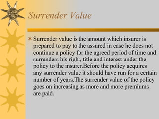 Surrender Value Surrender value is the amount which insurer is prepared to pay to the assured in case he does not continue a policy for the agreed period of time and surrenders his right, title and interest under the policy to the insurer.Before the policy acquires any surrender value it should have run for a certain number of years.The surrender value of the policy goes on increasing as more and more premiums are paid. 