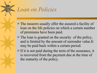 Loan on Policies The insurers usually offer the assured a facility of loan on the life policies on which a certain number of premiums have been paid. The loan is granted on the security  of the policy, and is limited by the amount of surrender value.It may be paid back within a certain period. If it is not paid during the term of the assurance, it is recovered from the payment due at the time of the maturity of the policy. 