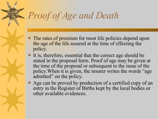 Proof of Age and Death The rates of premium for most life policies depend upon the age of the life assured at the time of effecting the policy. It is, therefore, essential that the correct age should be stated in the proposal form. Proof of age may be given at the time of the proposal or subsequent to the issue of the policy.When it is given, the insurer writes the words “age admitted” on the policy. Age can be proved by production of a certified copy of an entry in the Register of Births kept by the local bodies or other available evidences. 
