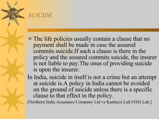 SUICIDE The life policies usually contain a clause that no payment shall be made in case the assured commits suicide.If such a clause is there in the policy and the assured commits suicide, the insurer is not liable to pay.The onus of providing suicide is upon the insurer. In India, suicide in itself is not a crime but an attempt at suicide is.A policy in India cannot be avoided on the ground of suicide unless there is a specific clause to that effect in the policy. [Northern India Assurance Company Ltd vs Kanhaya Lal(1938) Lah.] 