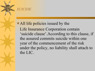 SUICIDE All life policies issued by the  Life Insurance Corporation contain ‘suicide clause’.According to this clause, if the assured commits suicide within one year of the commencement of the risk under the policy, no liability shall attach to the LIC. 
