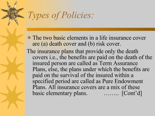 Types of Policies: The two basic elements in a life insurance cover are (a) death cover and (b) risk cover. The insurance plans that provide only the death covers i.e., the benefits are paid on the death of the insured person are called as Term Assurance Plans, else, the plans under which the benefits are paid on the survival of the insured within a specified period are called as Pure Endowment Plans. All insurance covers are a mix of these basic elementary plans.  ……..  [Cont’d] 