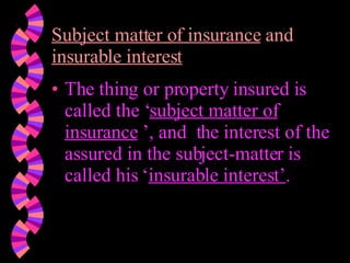 Subject matter of insurance  and  insurable interest The thing or property insured is called the ‘ subject matter of insurance  ’, and  the interest of the assured in the subject-matter is called his ‘ insurable interest’ . 