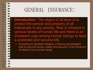 GENERAL INSURANCE: Introduction : The object of all laws is to protect the person and property of all individuals in any society. Risk is inherent in various facets of human life and there is an incessant urge among human beings to lead a protected and secured life. According to Abraham Maslow, a famous psychologist, next to survival comes ‘safety and security’ in the hierarchy of needs of any human being.  