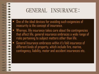 GENERAL INSURANCE: One of the ideal devices for avoiding such exigencies of insecurity is the concept of insurance. Whereas, life insurance takes care about the contingencies that affect life, general insurance embraces a wide range of risks pertaining to subject matters other than life. General Insurance embraces within it’s fold insurance of different kinds of property, which include fire, marine, contingency, liability, motor and accident insurances etc.  