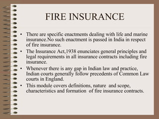 FIRE INSURANCE There are specific enactments dealing with life and marine insurance.No such enactment is passed in India in respect of fire insurance. The Insurance Act,1938 enunciates general principles and legal requirements in all insurance contracts including fire insurance. Whenever there is any gap in Indian law and practice, Indian courts generally follow precedents of Common Law courts in England.  This module covers definitions, nature  and scope, characteristics and formation  of fire insurance contracts. 