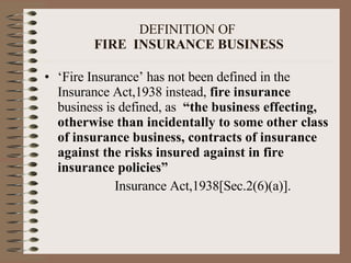DEFINITION OF   FIRE  INSURANCE BUSINESS ‘ Fire Insurance’ has not been defined in the Insurance Act,1938 instead,  fire insurance  business is defined, as   “the business effecting, otherwise than incidentally to some other class of insurance business, contracts of insurance against the risks insured against in fire insurance policies” Insurance Act,1938[Sec.2(6)(a)]. 