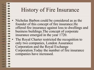 History of Fire Insurance Nicholas Barbon could be considered as as the founder of this concept of fire insurance.He offered fire insurance against loss to dwellings and business buildings.The concept of corporate insurance emerged in the year 1720. The Royal Charter restricted the recognition to only two companies, London Assurance Corporation and the Royal Exchange Corporation.Today the number of fire insurance companies have increased. 