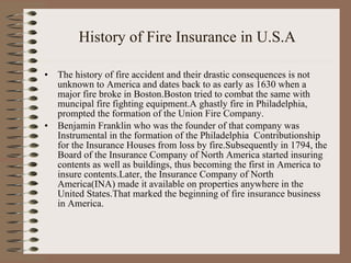 History of Fire Insurance in U.S.A The history of fire accident and their drastic consequences is not unknown to America and dates back to as early as 1630 when a major fire broke in Boston.Boston tried to combat the same with muncipal fire fighting equipment.A ghastly fire in Philadelphia, prompted the formation of the Union Fire Company.  Benjamin Franklin who was the founder of that company was Instrumental in the formation of the Philadelphia  Contributionship for the Insurance Houses from loss by fire.Subsequently in 1794, the Board of the Insurance Company of North America started insuring contents as well as buildings, thus becoming the first in America to insure contents.Later, the Insurance Company of North America(INA) made it available on properties anywhere in the United States.That marked the beginning of fire insurance business in America. 