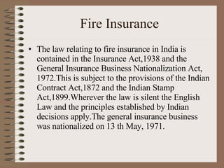 Fire Insurance The law relating to fire insurance in India is contained in the Insurance Act,1938 and the General Insurance Business Nationalization Act, 1972.This is subject to the provisions of the Indian Contract Act,1872 and the Indian Stamp Act,1899.Wherever the law is silent the English Law and the principles established by Indian decisions apply.The general insurance business was nationalized on 13 th May, 1971. 