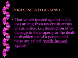 PERILS INSURED AGAINST That which insured against is the loss arising from uncertain events or casualties, i.e., destruction of or damage to the property or the death or disablement of a person, and these are called  ‘ perils insured against .’ 