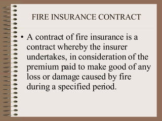 FIRE INSURANCE CONTRACT A contract of fire insurance is a contract whereby the insurer undertakes, in consideration of the premium paid to make good of any loss or damage caused by fire during a specified period. 