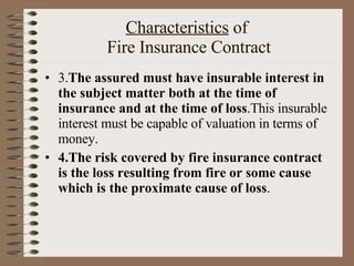 Characteristics  of  Fire Insurance Contract 3. The assured must have insurable interest in the subject matter both at the time of insurance and at the time of loss .This insurable interest must be capable of valuation in terms of money. 4.The risk covered by fire insurance contract is the loss resulting from fire or some cause which is the proximate cause of loss . 