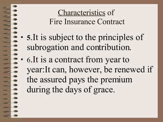 Characteristics  of  Fire Insurance Contract 5 .It is subject to the principles of subrogation and contribution. 6 .It is a contract from year to year:It can, however, be renewed if the assured pays the premium during the days of grace. 